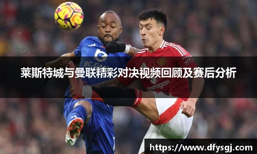 莱斯特城与曼联精彩对决视频回顾及赛后分析